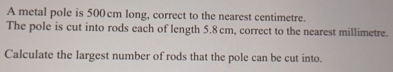 A metal pole is 500 cm long, correct to the nearest centimetre. 
The pole is cut into rods each of length 5.8cm, correct to the nearest millimetre. 
Calculate the largest number of rods that the pole can be cut into.