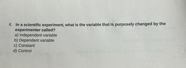 In a scientific experiment, what is the variable that is purposely changed by the
experimenter called?
a) Independent variable
b) Dependent variable
c) Constant
d) Control