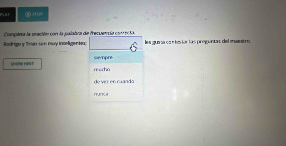 PLAY STOP
Completa la oración con la palabra de frecuencia correcta.
Rodrigo y Trian son muy inteligentes; les gusta contestar las preguntas del maestro.
siempre
SHOW HINT
mucho
de vez en cuando
nunca