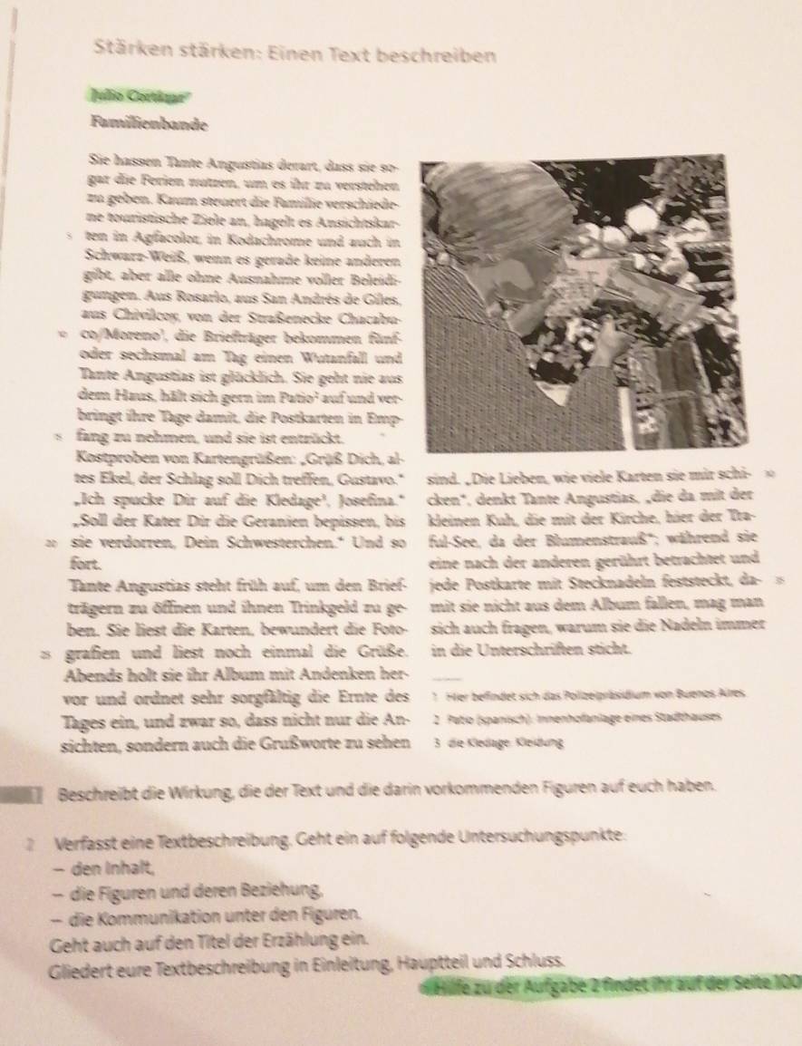 Stärken stärken: Einen Text beschreiben
Julo Cortázar''
Familienbande
Sie hassen Tante Angustias derart, dass sie s0-
gar die Ferien nützen, um es ihr zu verstehen
zu geben. Kaum steuert die Familie verschiede-
ne touristische Ziele an, hagelt es Ansichtskar-
ten in Agfacolor, in Kodachrome und auch in
Schwarz-Weiß, wenn es gerade keine anderen
gibt, aber alle ohne Ausnahme voller Beleidi-
gangen. Aus Rosarlo, aus San Andrés de Giles,
aus Chivilcoy, von der Straßenecke Chacabu-
co/Moreno', die Briefträger bekommen fünf-
oder sechsmal am Tag einen Wutanfall und
Tante Angustias ist glücklich. Sie geht nie aus
dem Haus, hält sich gern im Patio² auf und ver
bringt ihre Tage damit, die Postkarten in Emp
s fang zu nehmen, und sie ist entrückt.
Kostproben von Kartengrüßen: „Grüß Dich, al
tes Ekel, der Schlag soll Dich treffen, Gustavo." sind. „Die Lieben, wie viele Karten sie mir schi- 、
Ich spucke Dir auf die Kledage', Josefina." cken*, denkt Tante Angustias. „die da mit der
Soll der Kater Dir die Geranien bepissen, bis kleinen Kuh, die mit der Kirche, hier der Tra-
sie verdorren, Dein Schwesterchen." Und so ful-See, da der Blumenstrauß''; während sie
fort. eine nach der anderen gerührt betrachtet und
Tante Angustias steht früh auf, um den Brief- jede Postkarte mit Stecknadeln feststeckt, da-
trägern zu öffnen und ihnen Trinkgeld zu ge- mit sie nicht aus dem Album fallen, mag man
ben. Sie liest die Karten, bewundert die Foto- sich auch fragen, warum sie die Nadeln immer
2 grafien und liest noch einmal die Grüße. in die Unterschriften sticht.
Abends holt sie ihr Album mit Andenken her-_
vor und ordnet sehr sorgfältig die Ernte des * Her befindet sich das Polizeipräsidium von Buenos Alres
Tages ein, und zwar so, dass nicht nur die An-  2. Putio (spanisch). Innenhofanlage eines Stadthauses
sichten, sondern auch die Grußworte zu sehen  3 die Kledage: Kleidung
Beschreibt die Wirkung, die der Text und die darin vorkommenden Figuren auf euch haben.
2 Verfässt eine Textbeschreibung. Geht ein auf folgende Untersüchungspunkte.
- den Inhalt,
- die Figuren und deren Beziehung,
- die Kommunikation unter den Figuren.
Geht auch auf den Titel der Erzählung ein.
Gliedert eure Textbeschreibung in Einleitung, Hauptteil und Schluss.
Hlfe zu der Aufgabe 2 findet ihr auf der Seite 100