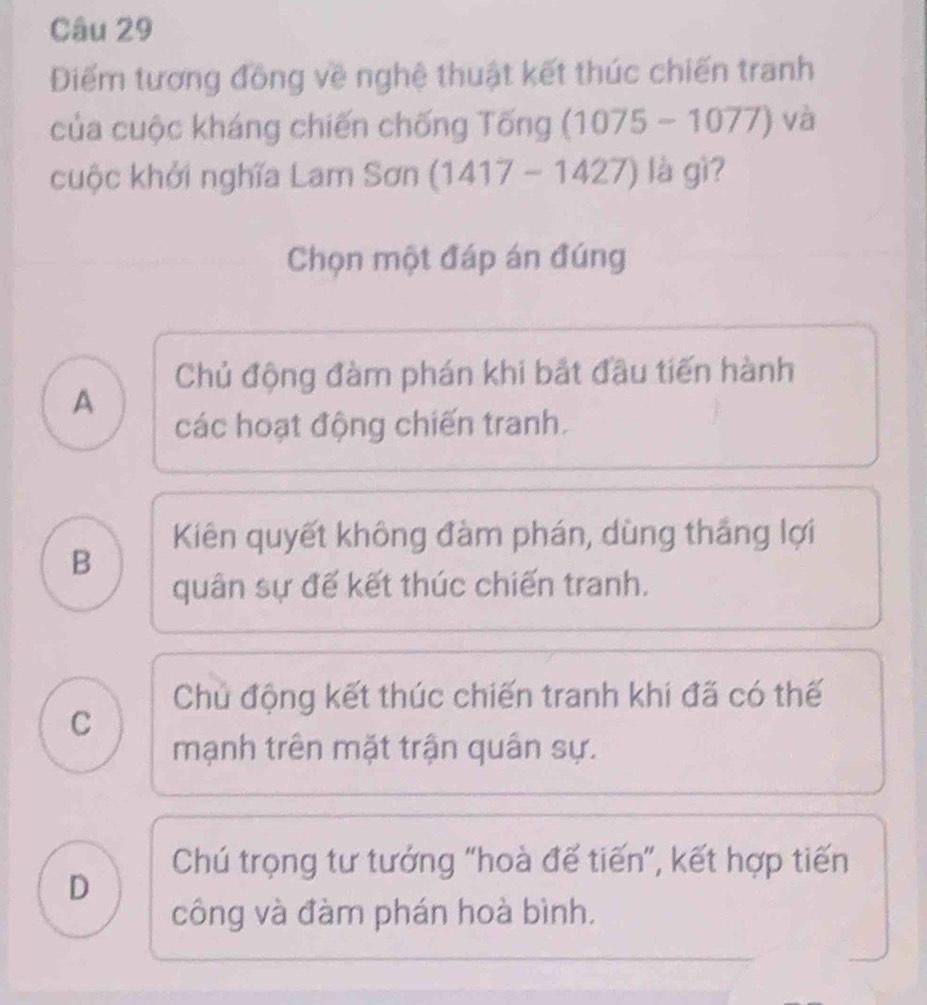 Điểm tương đồng về nghệ thuật kết thúc chiến tranh
của cuộc kháng chiến chống Tống (1075 - 1077) y và
cuộc khởi nghĩa Lam Sơn (1417 - 1427) là gì?
Chọn một đáp án đúng
Chủ động đàm phán khi bắt đầu tiến hành
A
các hoạt động chiến tranh.
Kiên quyết không đàm phán, dùng thắng lợi
B
quân sự đế kết thúc chiến tranh.
Chủ động kết thúc chiến tranh khi đã có thế
C
mạnh trên mặt trận quân sự.
Chú trọng tư tướng “hoà đế tiến”, kết hợp tiến
D
công và đàm phán hoà bình.