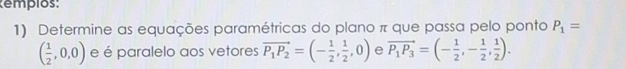 empios: 
1) Determine as equações paramétricas do plano π que passa pelo ponto P_1=
( 1/2 ,0,0) e é paralelo aos vetores vector P_1P_2=(- 1/2 , 1/2 ,0) e vector P_1P_3=(- 1/2 ,- 1/2 , 1/2 ).