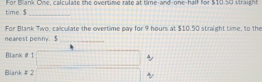 For Blank One, calculate the overtime rate at time-and-one-half for $10.50 straight 
time. $
_ 
For Blank Two, calculate the overtime pay for 9 hours at $10.50 straight time, to the 
nearest penny. $_ 
Blank # 1 
A 
Biank # 2 
A