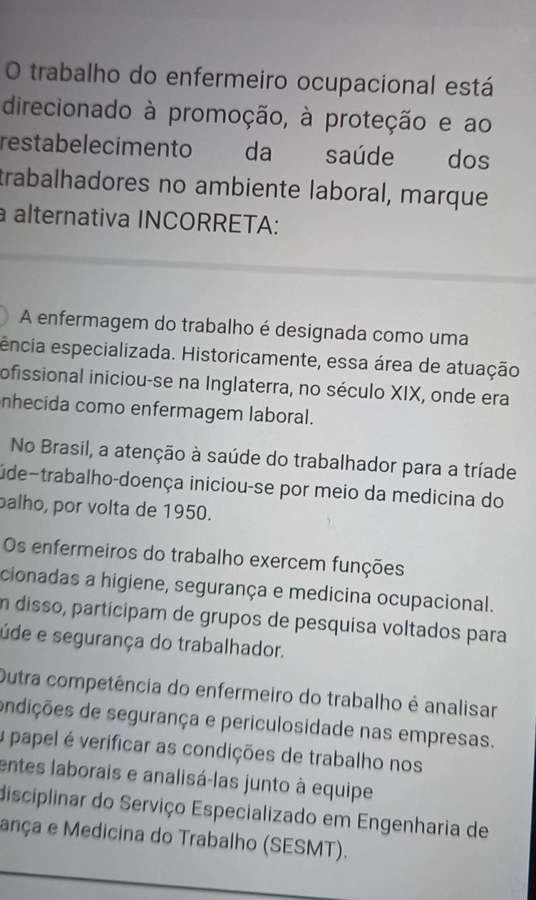 trabalho do enfermeiro ocupacional está 
direcionado à promoção, à proteção e ao 
restabelecimento da saúde dos 
trabalhadores no ambiente laboral, marque 
a alternativa INCORRETA: 
A enfermagem do trabalho é designada como uma 
ência especializada. Historicamente, essa área de atuação 
ofissional iniciou-se na Inglaterra, no século XIX, onde era 
nhecida como enfermagem laboral. 
No Brasil, a atenção à saúde do trabalhador para a tríade 
úde~trabalho-doença iniciou-se por meio da medicina do 
palho, por volta de 1950. 
Os enfermeiros do trabalho exercem funções 
cionadas a higiene, segurança e medicina ocupacional. 
en disso, particípam de grupos de pesquisa voltados para 
úde e segurança do trabalhador. 
Outra competência do enfermeiro do trabalho é analisar 
ondições de segurança e periculosidade nas empresas. 
u papel é verificar as condições de trabalho nos 
entes laborais e analisá-las junto à equipe 
disciplinar do Serviço Especializado em Engenharia de 
ança e Medicina do Trabalho (SESMT).