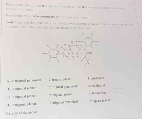 Below is the structure of N-(1-phenethylpiperidin-4-yl)-N-phenylpropionamide. commonly
known as fentanyl.
Provide the molecular geometry for the numbered atoms
(hint: handle each numbered atom individually as a central atom and determine electron groups
and lone pairs. The lone pairs are not shown in the structure)
A) 1: trigonal pyramidal 2: trigonal planar 3: tetrahedral
B) 1: trigonal planar 2: trigonal pyramidal 3: tetrahedral
C) 1: trigonal planar 2: trigonal planar 3: tetrahedral
D) 1: trigonal planar 2: trigonal pyramidal 3: square planar
E) none of the above