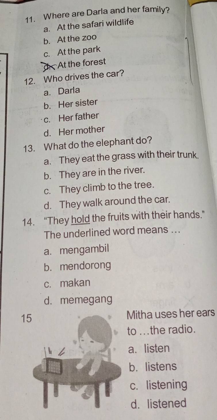 Where are Darla and her family?
a. At the safari wildlife
b. At the zoo
c. At the park
d At the forest
12. Who drives the car?
a. Darla
b. Her sister
c. Her father
d. Her mother
13. What do the elephant do?
a. They eat the grass with their trunk.
b. They are in the river.
c. They climb to the tree.
d. They walk around the car.
14. “They hold the fruits with their hands.”
The underlined word means ...
a. mengambil
b. mendorong
c. makan
d. memegang
1Mitha uses her ears
to ...the radio.
a. listen
b. listens
c. listening
d. listened