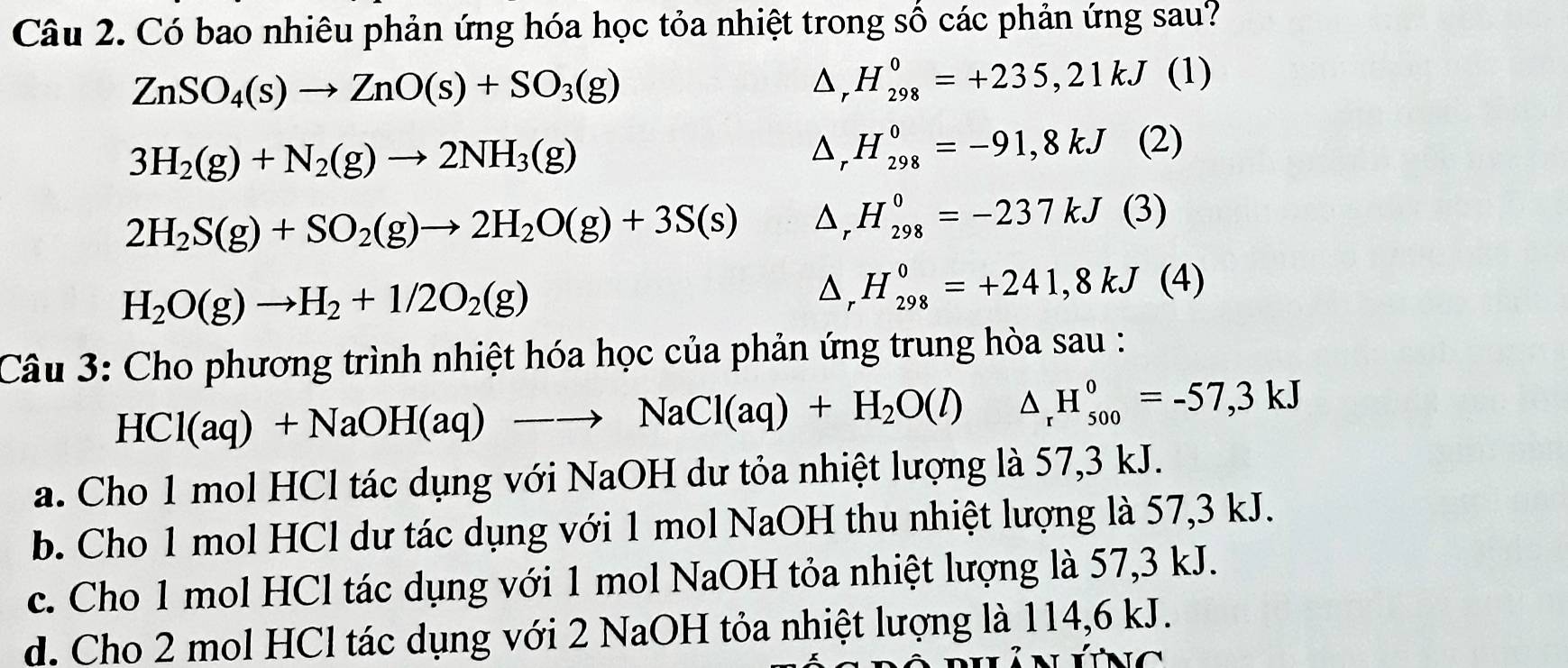 Có bao nhiêu phản ứng hóa học tỏa nhiệt trong số các phản ứng sau?
ZnSO_4(s)to ZnO(s)+SO_3(g)
D, H_(298)^0=+235,21kJ (1)
3H_2(g)+N_2(g)to 2NH_3(g). △ _  H_(298)^0=-91,8kJ (2)
2H_2S(g)+SO_2(g)to 2H_2O(g)+3S(s) △ _rH_(298)^0=-237kJ (3)
H_2O(g)to H_2+1/2O_2(g)
△ _rH_(298)^0=+241,8kJ(4)
Câu 3: Cho phương trình nhiệt hóa học của phản ứng trung hòa sau :
HCl(aq)+NaOH(aq)to NaCl(aq)+H_2O(l) △ _rH_(500)^0=-57,3kJ
a. Cho 1 mol HCl tác dụng với NaOH dư tỏa nhiệt lượng là 57, 3 kJ.
b. Cho 1 mol HCl dư tác dụng với 1 mol NaOH thu nhiệt lượng là 57, 3 kJ.
c. Cho 1 mol HCl tác dụng với 1 mol NaOH tỏa nhiệt lượng là 57, 3 kJ.
d. Cho 2 mol HCl tác dụng với 2 NaOH tỏa nhiệt lượng là 114, 6 kJ.