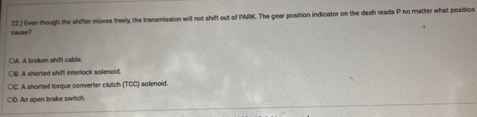 22.) Even though the shifter moves freely, the transmission will not shift out of PARK. The gear position indicator on the dash reads P no matter what position
cause?
○A. A broken shift cable.
○B. A shorted shift interlock solenaid.
○C. A shorted torque converter clutch (TCC) solenoid.
○D. An open brake switch.