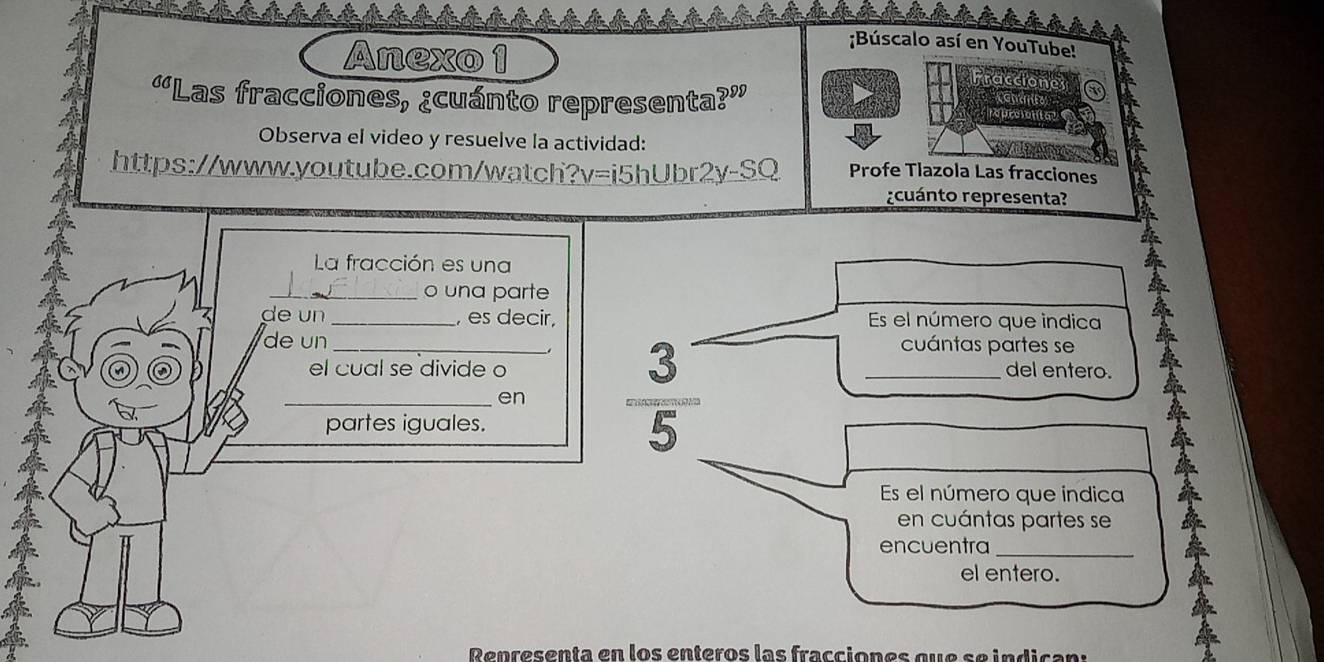 Búscalo así en YouTube! 
Anexo 1 raccione 
“Las fracciones, ¿cuánto representa?” re prciont a? 
Observa el video y resuelve la actividad: 
https://www.youtube.com/watch? I= i5hUbr2y-SQ : Profe Tlazola Las fracciones 
rcuánto representa? 
La fracción es una 
_o una parte 
de un_ , es decir, Es el número que indica 
de un _cuántas partes se 
el cual se divide o _del entero. 
_en 
partes iguales. 
Es el número que índica 
en cuántas partes se 
encuentra_ 
el entero. 
Renresenta en los enteros las fracciones que seindican: