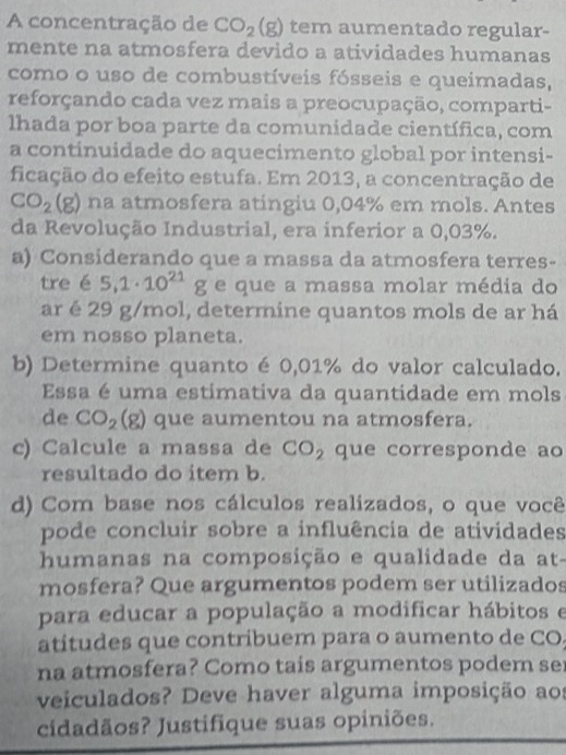 A concentração de CO_2(g) tem aumentado regular- 
mente na atmosfera devido a atividades humanas 
como o uso de combustíveis fósseis e queimadas, 
reforçando cada vez mais a preocupação, comparti- 
lhada por boa parte da comunidade científica, com 
a continuidade do aquecimento global por intensi- 
ficação do efeito estufa. Em 2013, a concentração de
CO_2(g) na atmosfera atingiu 0,04% em mols. Antes 
da Revolução Industrial, era inferior a 0,03%. 
a) Considerando que a massa da atmosfera terres- 
tre é 5,1· 10^(21)g e que a massa molar média do 
ar é 29 g/mol, determine quantos mols de ar há 
em nosso planeta. 
b) Determine quanto é 0,01% do valor calculado. 
Essa é uma estimativa da quantidade em mols 
de CO_2 (g) que aumentou na atmosfera. 
c) Calcule a massa de CO_2 que corresponde ao 
resultado do item b. 
d) Com base nos cálculos realizados, o que você 
pode concluir sobre a influência de atividades 
humanas na composição e qualidade da at- 
mosfera? Que argumentos podem ser utilizados 
para educar a população a modificar hábitos e 
atitudes que contribuem para o aumento de CO. 
na atmosfera? Como tais argumentos podem se 
veiculados? Deve haver alguma imposição aos 
cidadãos? Justifique suas opiniões.