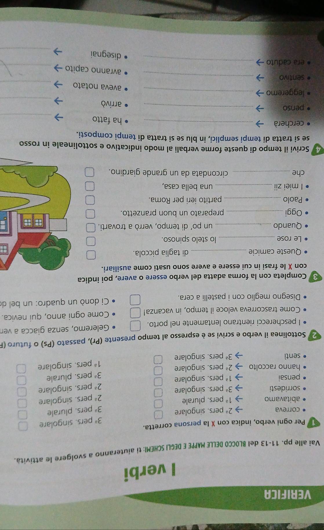 VERIFICA
I verbi
Vai alle pp. 11-13 del BLOCCO DELLE MAPPE E DEGLI SCHEMI: ti aiuteranno a svolgere le attività.
Per ogni verbo, indica con X la persona corretta.
3^a pers. singolare
correva 2^a pers. singolare
3^a pers. plurale
abitavamo 1^a pers. plurale
2^a pers. singolare
sorridesti 3^a pers. singolare
2^a pers. singolare
pensai 1^a pers. singolare
3^a pers. plurale
hanno raccolto 2^a pers. singolare
1^a pers. singolare
sentì 3^a pers. singolare
2 Sottolinea il verbo e scrivi se è espresso al tempo presente (Pr), passato (Ps) o futuro (I
I pescherecci rientrano lentamente nel porto. Geleremo, senza giacca a ver
Come trascorreva veloce il tempo, in vacanza! □ Come ogni anno, qui nevica.
Disegno meglio con i pastelli a cera.  Ci donò un quadro: un bel de
3 Completa con la forma adatta del verbo essere o avere, poi indica
con X le frasi in cui essere e avere sono usati come ausiliari.
Queste camicie _di taglia piccola.
Le rose_ lo stelo spinoso.
Quando _un po’ di tempo, verrò a trovarti.
Oggi _preparato un buon pranzetto.
Paolo _partito ieri per Roma.
l miei zii_ una bella casa,
che _circondata da un grande giardino.
y Scrivi il tempo di queste forme verbali al modo indicativo e sottolineale in rosso
se si tratta di tempi semplici, in blu se si tratta di tempi composti.
_
cercherà_
ha fatto
penso _arrivò
leggeremo_
_
aveva notato_
sentivo
_
avranno capito_
era caduto_
_
disegnai