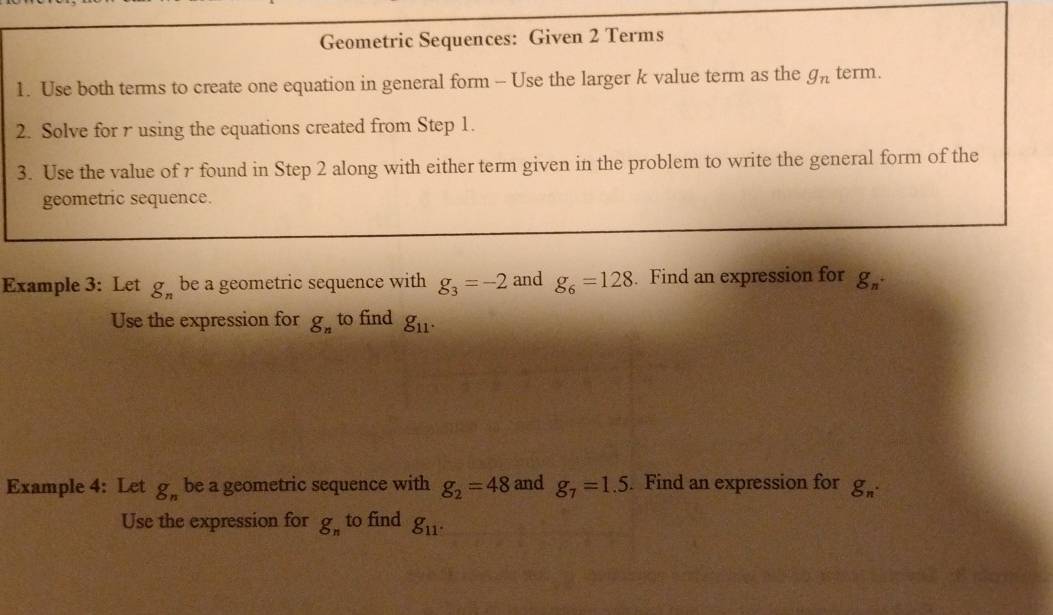 Geometric Sequences: Given 2 Terms 
1. Use both terms to create one equation in general form - Use the larger k value term as the g_n term. 
2. Solve for r using the equations created from Step 1. 
3. Use the value of r found in Step 2 along with either term given in the problem to write the general form of the 
geometric sequence. 
Example 3: Let g_n be a geometric sequence with g_3=-2 and g_6=128. Find an expression for g_n. 
Use the expression for g_n to find g_11. 
Example 4: Let g_n be a geometric sequence with g_2=48 and g_7=1.5. Find an expression for g_n. 
Use the expression for g_n to find g_11.