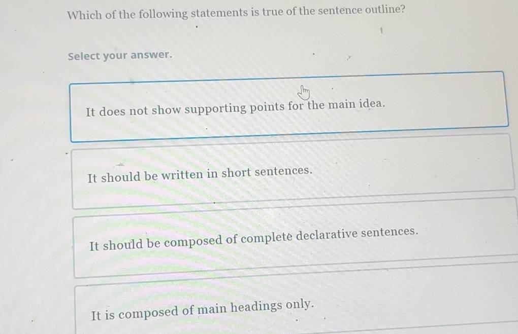 Which of the following statements is true of the sentence outline?
Select your answer.
It does not show supporting points for the main idea.
It should be written in short sentences.
It should be composed of complete declarative sentences.
It is composed of main headings only.