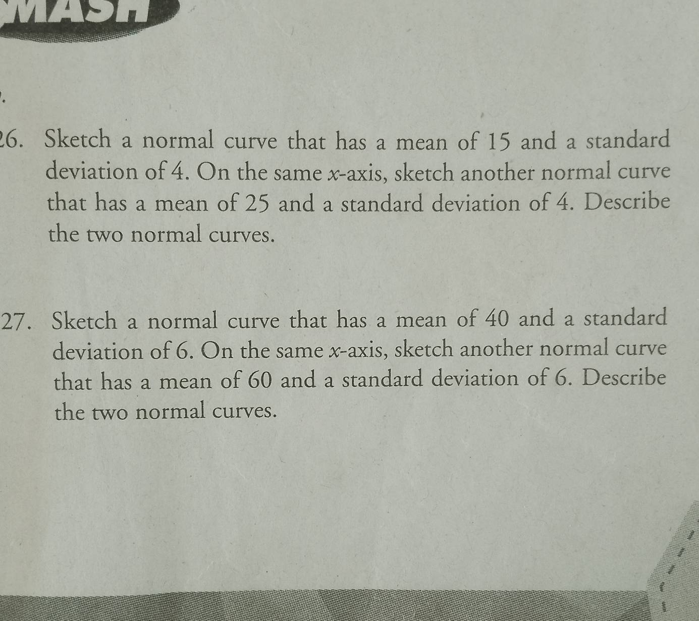 Sketch a normal curve that has a mean of 15 and a standard 
deviation of 4. On the same x-axis, sketch another normal curve 
that has a mean of 25 and a standard deviation of 4. Describe 
the two normal curves. 
27. Sketch a normal curve that has a mean of 40 and a standard 
deviation of 6. On the same x-axis, sketch another normal curve 
that has a mean of 60 and a standard deviation of 6. Describe 
the two normal curves.