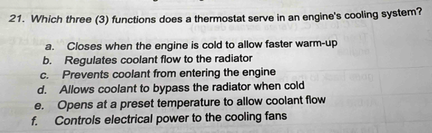 Which three (3) functions does a thermostat serve in an engine's cooling system?
a. Closes when the engine is cold to allow faster warm-up
b. Regulates coolant flow to the radiator
c. Prevents coolant from entering the engine
d. Allows coolant to bypass the radiator when cold
e. Opens at a preset temperature to allow coolant flow
f. Controls electrical power to the cooling fans