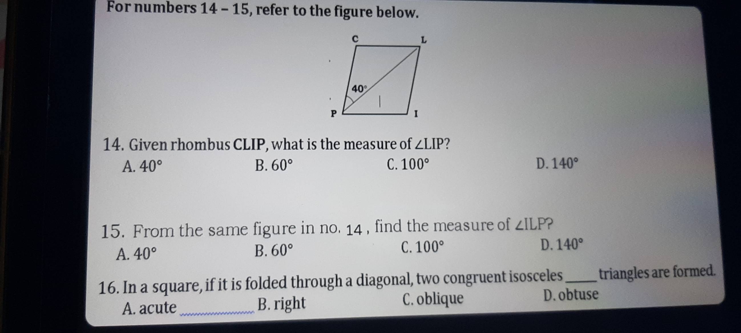 For numbers 14 - 15, refer to the figure below.
14. Given rhombus CLIP, what is the measure of ∠ LIP 2
A. 40° B. 60° C. 100° D. 140°
15. From the same figure in no. 14 , find the measure of ∠ ILP P
A. 40° B. 60° C. 100° D. 140°
16. In a square, if it is folded through a diagonal, two congruent isosceles _triangles are formed.
A. acute _B. right
C. oblique D. obtuse