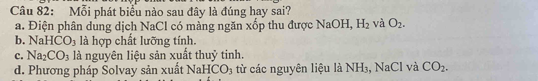 Mỗi phát biểu nào sau đây là đúng hay sai?
a. Điện phân dung dịch NaCl có màng ngăn xốp thu được NaOH - H_2 và O_2.
b. NaHCO_3 là hợp chất lưỡng tính.
c. Na_2CO_3 là nguyên liệu sản xuất thuỷ tinh.
d. Phương pháp Solvay sản xuất NaHCO_3 từ các nguyên liệu là NH_3 , NaCl và CO_2.