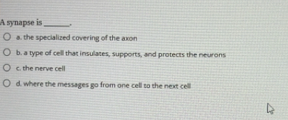 A synapse is _.
a. the specialized covering of the axon
b. a type of cell that insulates, supports, and protects the neurons
c. the nerve cell
d. where the messages go from one cell to the next cell