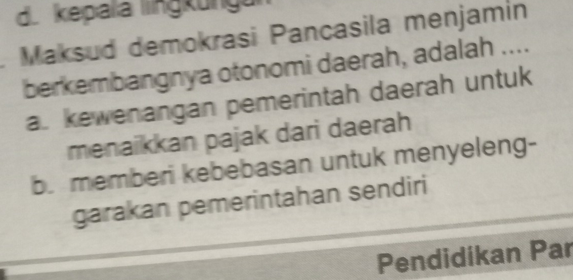 d. kepala lngkungu
Maksud demokrasi Pancasila menjamin
berkembangnya otonomi daerah, adalah ....
a. kewenangan pemerintah daerah untuk
menaikkan pajak dari daerah
b. memberi kebebasan untuk menyeleng-
garakan pemerintahan sendiri
Pendidikan Par