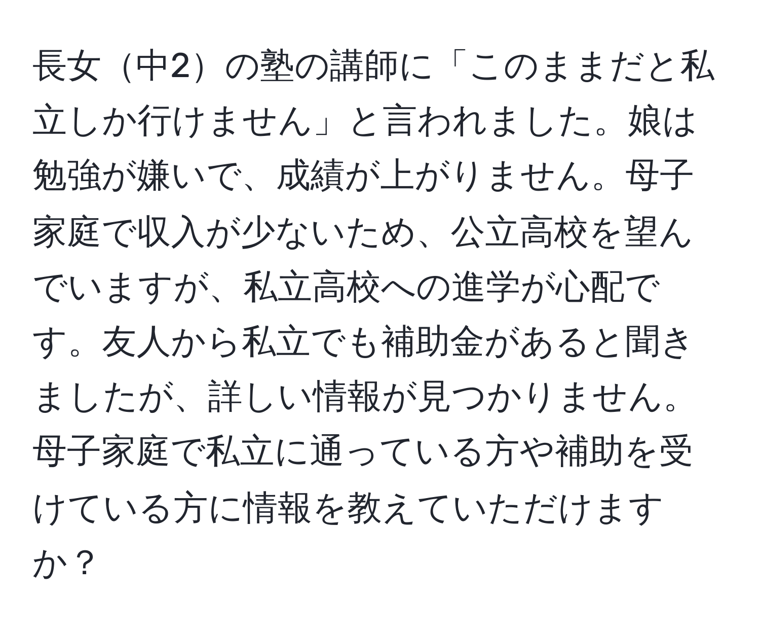 長女中2の塾の講師に「このままだと私立しか行けません」と言われました。娘は勉強が嫌いで、成績が上がりません。母子家庭で収入が少ないため、公立高校を望んでいますが、私立高校への進学が心配です。友人から私立でも補助金があると聞きましたが、詳しい情報が見つかりません。母子家庭で私立に通っている方や補助を受けている方に情報を教えていただけますか？