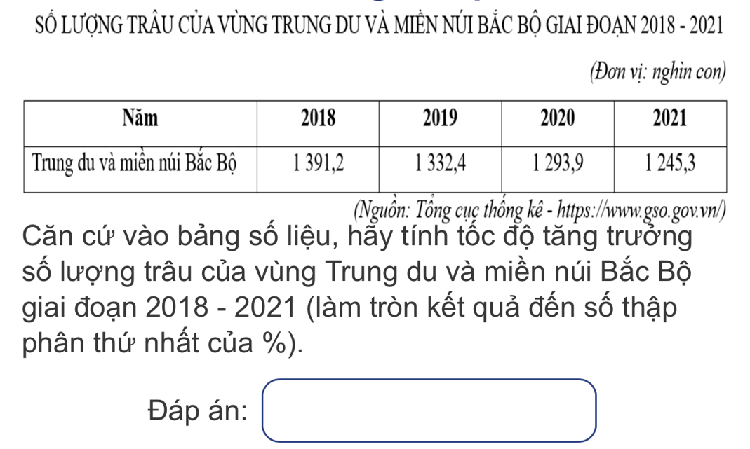 SỔ LượNG TRÂU CỦA VỦNG TRUNG DU VÀ MIÊN NÚI BẢC BỘ GIAI ĐOẠN 2018 - 2021 
(Đơn vị: nghìn con) 
Nuồn: Tông cụç thống kê - https://www.gso.gov.vn/) 
Căn cứ vào bảng số liệu, hẩy tính tốc độ tăng trưởng 
số lượng trâu của vùng Trung du và miền núi Bắc Bộ 
giai đoạn 2018 - 2021 (làm tròn kết quả đến số thập 
phân thứ nhất của %). 
Đáp án: