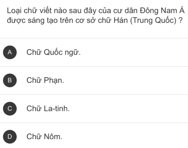 Loại chữ viết nào sau đây của cư dân Đông Nam Á
được sáng tạo trên cơ sở chữ Hán (Trung Quốc) ?
A Chữ Quốc ngữ.
B Chữ Phạn.
C Chữ La-tinh.
D Chữ Nôm.