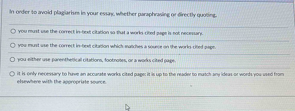 In order to avoid plagiarism in your essay, whether paraphrasing or directly quoting, 
_ 
you must use the correct in-text citation so that a works cited page is not necessary. 
_ 
_ 
you must use the correct in-text citation which matches a source on the works cited page. 
_ 
__ 
you either use parenthetical citations, footnotes, or a works cited page. 
_ 
it is only necessary to have an accurate works cited page: it is up to the reader to match any ideas or words you used from 
elsewhere with the appropriate source.