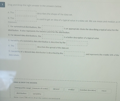 Drag and Drop the right answer in the answers bellow. 
A. The x°6- 1/2  describes the shape of the data set. 
B. The ·s ·s ·s is used to get an idea of a typical value in a data set. We use mean and median as t 
measure 
C. For symmetrical divtributions, the □ is an appropriate choice for describing a typical value for the 
distribution. It also represents the balance point for the distribution 
D. For skewed data distributions, the □ is a better description of a typical value. 
E. Variability of a symmetric data distribution is described by the □°
r. The ·s ·s ·s describes the spread of the data set. 
G. Variability of a skewed data distribution is described by the □ 
dala values , and represents the midae 50% of the 
DRAG & OROP THE ANSWER 
imerquartie range measure of center skewe d^|_1 median standard deviation mean 
d stribut an variability 
Noter Lise c= +D to drad the cntien wis keshna d