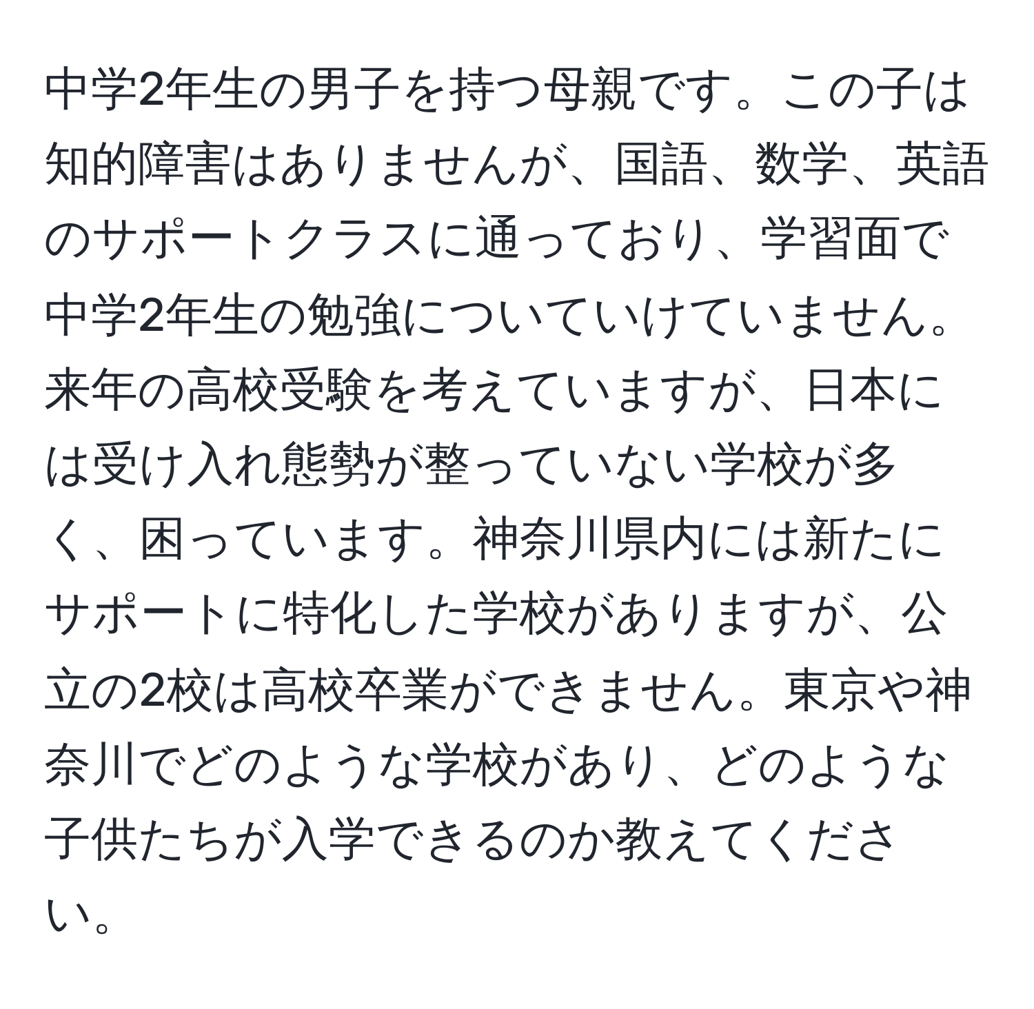 中学2年生の男子を持つ母親です。この子は知的障害はありませんが、国語、数学、英語のサポートクラスに通っており、学習面で中学2年生の勉強についていけていません。来年の高校受験を考えていますが、日本には受け入れ態勢が整っていない学校が多く、困っています。神奈川県内には新たにサポートに特化した学校がありますが、公立の2校は高校卒業ができません。東京や神奈川でどのような学校があり、どのような子供たちが入学できるのか教えてください。