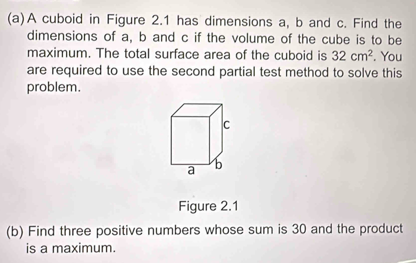 A cuboid in Figure 2.1 has dimensions a, b and c. Find the 
dimensions of a, b and c if the volume of the cube is to be 
maximum. The total surface area of the cuboid is 32cm^2. You 
are required to use the second partial test method to solve this 
problem. 
Figure 2.1 
(b) Find three positive numbers whose sum is 30 and the product 
is a maximum.