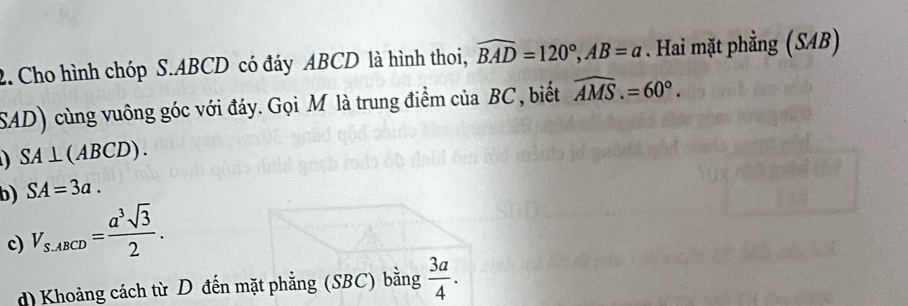 Cho hình chóp S. ABCD có đáy ABCD là hình thoi, widehat BAD=120°, AB=a. Hai mặt phẳng (SAB) 
SAD) cùng vuông góc với đáy. Gọi M là trung điểm của BC , biết widehat AMS.=60°.
SA⊥ (ABCD). 
b) SA=3a. 
c) V_S.ABCD= a^3sqrt(3)/2 . 
d) Khoảng cách từ D đến mặt phẳng (SBC) bằng  3a/4 .