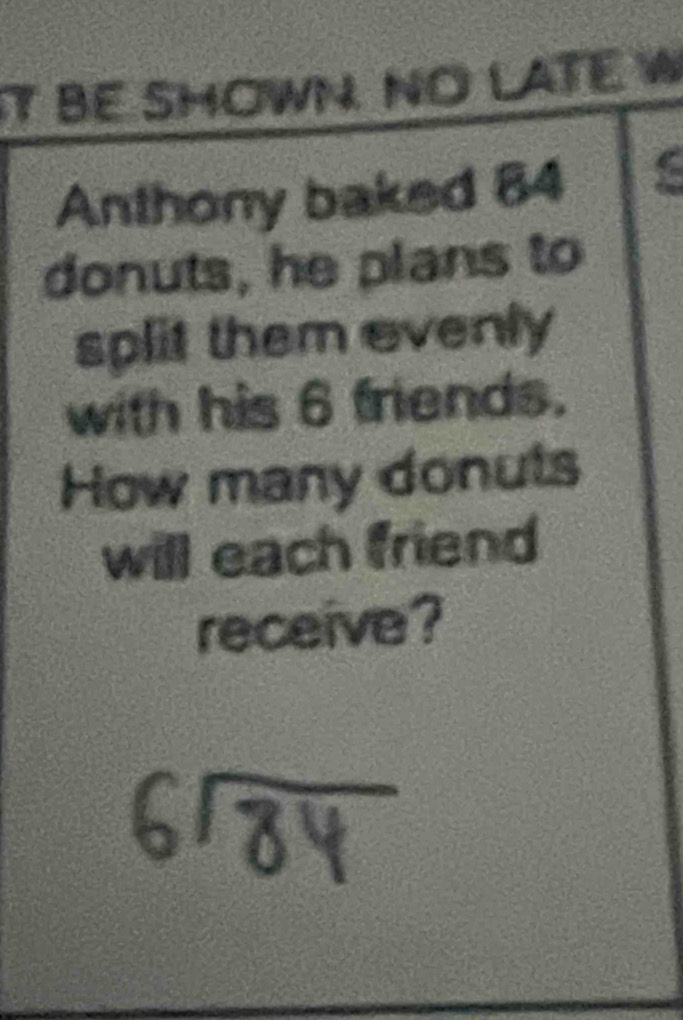 It BE SHOWN. NO LATE W 
Anthony baked 84
donuts, he plans to 
split them evenly 
with his 6 friends. 
How many donuts 
will each friend 
receive?