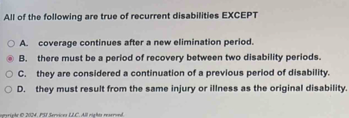 All of the following are true of recurrent disabilities EXCEPT
A. coverage continues after a new elimination period.
B. there must be a period of recovery between two disability periods.
C. they are considered a continuation of a previous period of disability.
D. they must result from the same injury or illness as the original disability.
opyright © 2024. PSI Services LLC. All rights reserved.