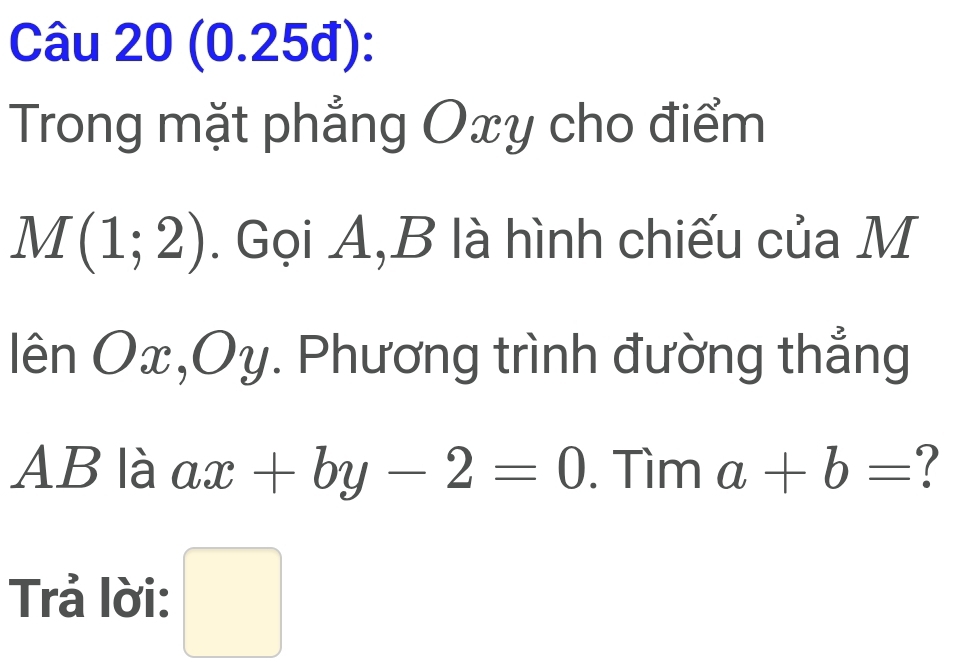 (0.25đ): 
Trong mặt phẳng Oxy cho điểm
M(1;2). Gọi A, B là hình chiếu của M
lhat enOx, Oy. Phương trình đường thẳng
AB là ax+by-2=0. Tìm a+b= 7 
Trả lời: □