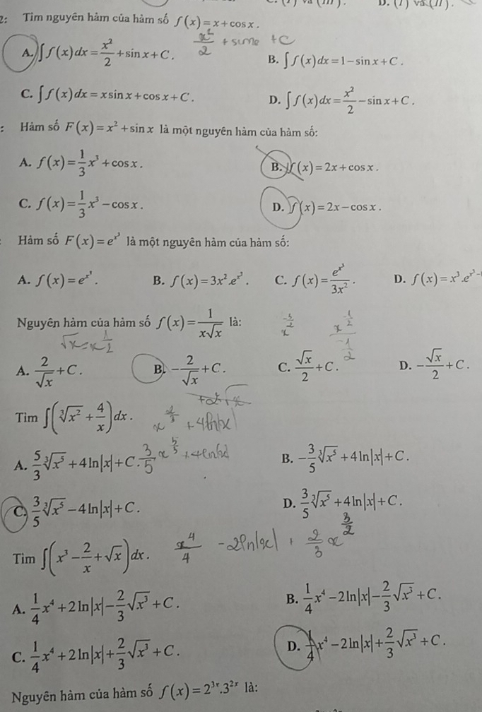 va.(11).
2: Tìm nguyên hàm của hàm số f(x)=x+cos x.
A ∈t f(x)dx= x^2/2 +sin x+C.
B. ∈t f(x)dx=1-sin x+C.
C. ∈t f(x)dx=xsin x+cos x+C. D. ∈t f(x)dx= x^2/2 -sin x+C.
: Hàm số F(x)=x^2+sin x là một nguyên hàm của hàm số:
A. f(x)= 1/3 x^3+cos x. (x)=2x+cos x.
B.
C. f(x)= 1/3 x^3-cos x.
D. f(x)=2x-cos x.
Hàm số F(x)=e^(x^3) là một nguyên hàm của hàm số:
A. f(x)=e^(x^1). B. f(x)=3x^2.e^(x^3). C. f(x)=frac e^(x^3)3x^2. D. f(x)=x^3.e^(x^2)-
Nguyên hàm của hàm số f(x)= 1/xsqrt(x)  là:
A.  2/sqrt(x) +C. B. - 2/sqrt(x) +C. C.  sqrt(x)/2 +C. D. - sqrt(x)/2 +C.
Tìm ∈t (sqrt[3](x^2)+ 4/x )dx.
B.
A.  5/3 sqrt[3](x^5)+4ln |x|+C - 3/5 sqrt[3](x^5)+4ln |x|+C.
C  3/5 sqrt[3](x^5)-4ln |x|+C.
D.  3/5 sqrt[3](x^5)+4ln |x|+C.
Tìm ∈t (x^3- 2/x +sqrt(x))dx.
B.
A.  1/4 x^4+2ln |x|- 2/3 sqrt(x^3)+C.  1/4 x^4-2ln |x|- 2/3 sqrt(x^3)+C.
C.  1/4 x^4+2ln |x|+ 2/3 sqrt(x^3)+C.
D.  1/4 x^4-2ln |x|+ 2/3 sqrt(x^3)+C.
Nguyên hàm của hàm số f(x)=2^(3x).3^(2x) là: