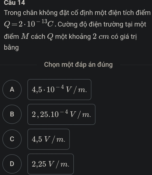 Trong chân không đặt cố định một điện tích điểm
Q=2· 10^(-13)C. Cường độ điện trường tại một
điểm M cách Q một khoảng 2 cm có giá trị
bằng
Chọn một đáp án đúng
A 4,5· 10^(-4)V/m.
B 2,25.10^(-4)V/m.
C 4,5 V / m.
D 2,25 V / m.