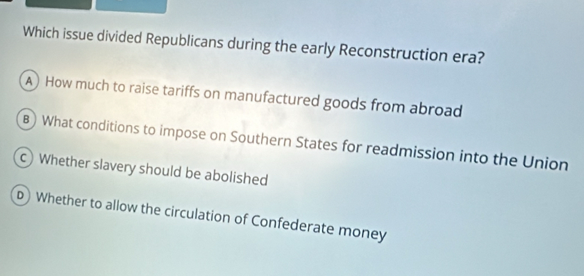 Which issue divided Republicans during the early Reconstruction era?
A) How much to raise tariffs on manufactured goods from abroad
B) What conditions to impose on Southern States for readmission into the Union
c) Whether slavery should be abolished
D) Whether to allow the circulation of Confederate money