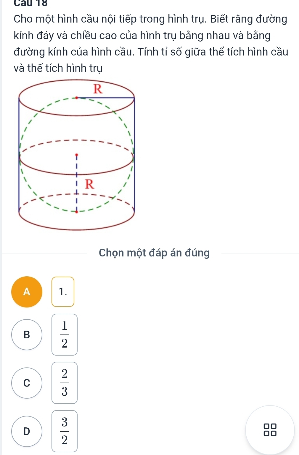 Cau 18
Cho một hình cầu nội tiếp trong hình trụ. Biết rằng đường
kính đáy và chiều cao của hình trụ bằng nhau và bằng
đường kính của hình cầu. Tính tỉ số giữa thể tích hình cầu
và thể tích hình trụ
Chọn một đáp án đúng
A 1.
B  1/2 
C  2/3 
D  3/2 