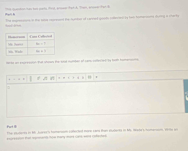 This question has two parts. First, answer Part A. Then, answer Part B.
Part A
The expressions in the table represent the number of canned goods collected by two homerooms during a charity
food drive.
Write an expression that shows the total number of cans collected by both homerooms.
+·  □ /□   □^(□) sqrt(□ ) sqrt[□](□ ) =  < > 2 (□) π
Part B
The students in Mr. Juarez's homeroom collected more cans than students in Ms. Wade's homeroom. Write an
expression that represents how many more cans were collected.