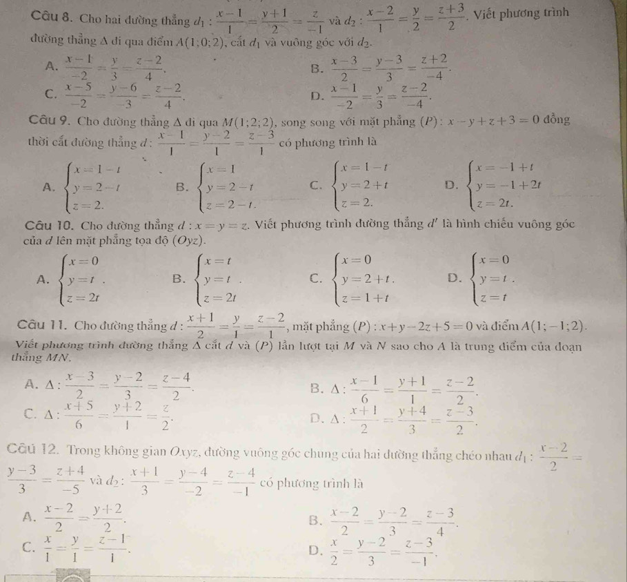 Cho hai đường thẳng d_1: (x-1)/1 = (y+1)/2 = z/-1  và d_2: (x-2)/1 = y/2 = (z+3)/2 . Viết phương trình
đường thẳng A đi qua điểm A(1;0;2) , cắt đị và vuông góc với d_2.
A.  (x-1)/-2 = y/3 = (z-2)/4 .  (x-3)/2 = (y-3)/3 = (z+2)/-4 .
B.
C.  (x-5)/-2 = (y-6)/-3 = (z-2)/4 .  (x-1)/-2 = y/3 = (z-2)/-4 .
D.
Câu 9. Cho đường thẳng △ di qua M(1;2;2) , song song với mặt phẳng (P): x-y+z+3=0 lồng
thời cắt đường thẳng đ:  (x-1)/1 = (y-2)/1 = (z-3)/1  có phương trình là
A. beginarrayl x=1-t y=2-t z=2.endarray. B. beginarrayl x=1 y=2-t z=2-t.endarray. C. beginarrayl x=1-t y=2+t z=2.endarray. D. beginarrayl x=-1+t y=-1+2t z=2t.endarray.
Câu 10. Cho dường thẳng d: x=y=z. Viết phương trình đường thắng đ' là hình chiếu vuông góc
của d lên mặt phẳng tọa độ (Oyz).
A. beginarrayl x=0 y=t z=2tendarray. B. beginarrayl x=t y=t z=2tendarray. C. beginarrayl x=0 y=2+t. z=1+tendarray. D. beginarrayl x=0 y=t. z=tendarray.
Câu 11. Cho đường thẳng d :  (x+1)/2 = y/1 = (z-2)/1  , mặt phẳng (P) : x+y-2z+5=0 và điểm A(1;-1;2).
Viết phương trình đường thắng Á cắt đ và (P) lần lượt tại M và N sao cho A là trung diểm của đoạn
thắng MN.
A. Δ:  (x-3)/2 = (y-2)/3 = (z-4)/2 . . △ :  (x-1)/6 = (y+1)/1 = (z-2)/2 .
B.
C. Δ :  (x+5)/6 = (y+2)/1 = z/2 .
D、 △ : (x+1)/2 = (y+4)/3 = (z-3)/2 .
Câu 12. Trong không gian Oxyz, đường vuông góc chung của hai dường thẳng chéo nhau d_1: (x-2)/2 =
 (y-3)/3 = (z+4)/-5  và d2:  (x+1)/3 = (y-4)/-2 = (z-4)/-1  có phương trình là
A.  (x-2)/2 = (y+2)/2 .  (x-2)/2 = (y-2)/3 = (z-3)/4 .
B.
C.  x/1 = y/1 = (z-1)/1 .  x/2 = (y-2)/3 = (z-3)/-1 .
D.