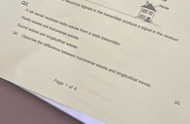 Q2, 
House 
electrical signals in the transmitter produce a signal in the receiive 
A car aerial receives radio waves from a radio transmitte 
Radio waves are transverse waves 
Sound waves are longitudinal waves 
) Describe the difference between transverse waves and longitudinal wave 
Page 1 of 8 
(2)