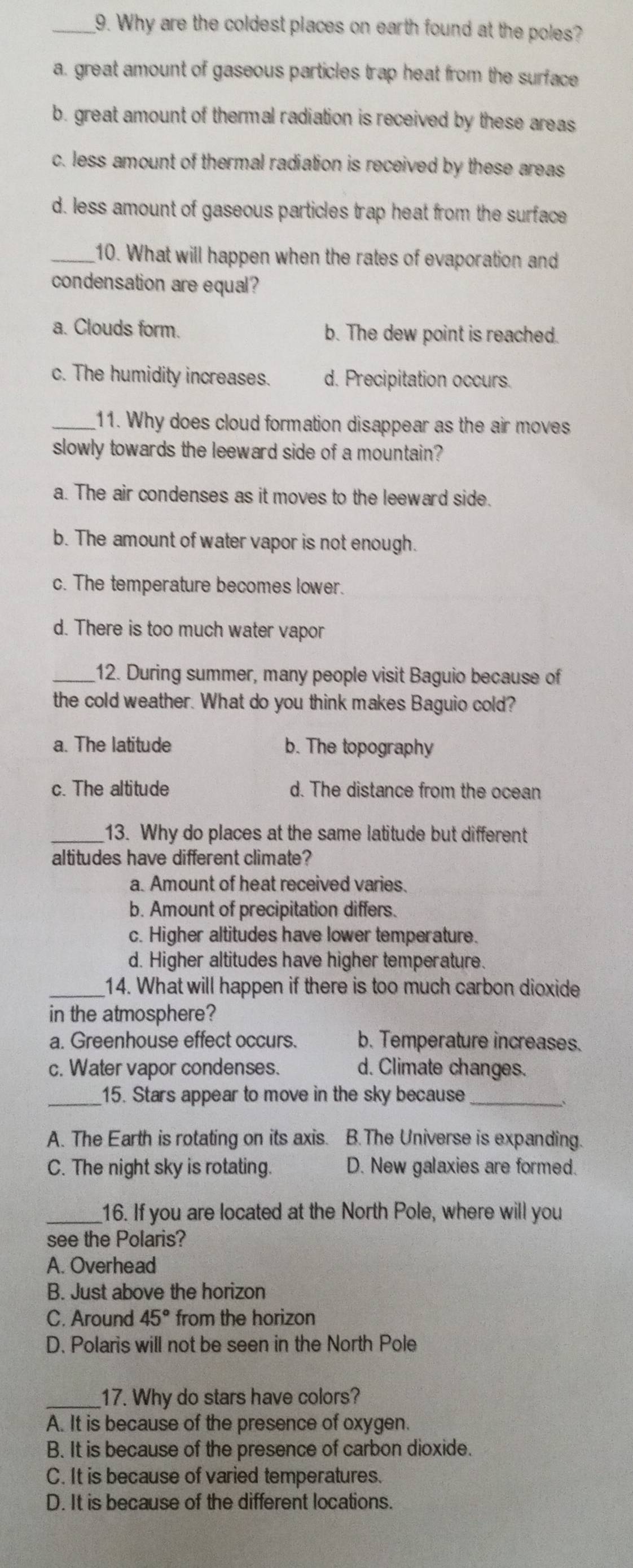 Why are the coldest places on earth found at the poles?
a. great amount of gaseous particles trap heat from the surface
b. great amount of thermal radiation is received by these areas
c. less amount of thermal radiation is received by these areas
d. less amount of gaseous particles trap heat from the surface
_10. What will happen when the rates of evaporation and
condensation are equal?
a. Clouds form. b. The dew point is reached.
c. The humidity increases. d. Precipitation occurs.
_11. Why does cloud formation disappear as the air moves
slowly towards the leeward side of a mountain?
a. The air condenses as it moves to the leeward side.
b. The amount of water vapor is not enough.
c. The temperature becomes lower.
d. There is too much water vapor
_12. During summer, many people visit Baguio because of
the cold weather. What do you think makes Baguio cold?
a. The latitude b. The topography
c. The altitude d. The distance from the ocean
_13. Why do places at the same latitude but different
altitudes have different climate?
a. Amount of heat received varies.
b. Amount of precipitation differs.
c. Higher altitudes have lower temperature.
d. Higher altitudes have higher temperature.
_14. What will happen if there is too much carbon dioxide
in the atmosphere?
a. Greenhouse effect occurs. b. Temperature increases.
c. Water vapor condenses. d. Climate changes.
_15. Stars appear to move in the sky because_
A. The Earth is rotating on its axis. B.The Universe is expanding.
C. The night sky is rotating. D. New galaxies are formed.
_16. If you are located at the North Pole, where will you
see the Polaris?
A. Overhead
B. Just above the horizon
C. Around 45° from the horizon
D. Polaris will not be seen in the North Pole
_17. Why do stars have colors?
A. It is because of the presence of oxygen.
B. It is because of the presence of carbon dioxide.
C. It is because of varied temperatures.
D. It is because of the different locations.