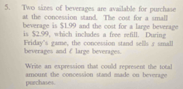 Two sizes of beverages are available for purchase 
at the concession stand. The cost for a small 
beverage is $1.99 and the cost for a large beverage 
is $2.99, which includes a free refill. During 
Friday's game, the concession stand sells 5 small 
beverages and l large beverages. 
Write an expression that could represent the total 
amount the concession stand made on beverage 
purchases.