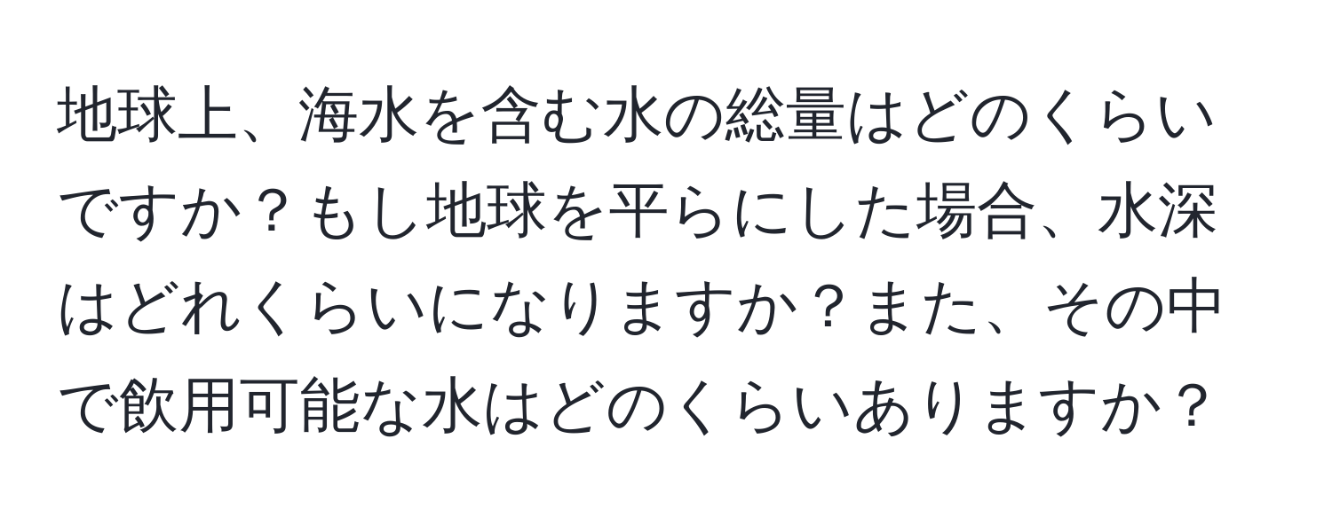 地球上、海水を含む水の総量はどのくらいですか？もし地球を平らにした場合、水深はどれくらいになりますか？また、その中で飲用可能な水はどのくらいありますか？