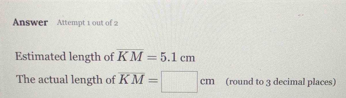 Answer Attempt 1 out of 2 
Estimated length of overline KM=5.1cm
The actual length of overline KM=□ cm (round to 3 decimal places)