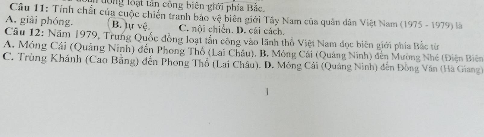 Tướng loại tần công biên giới phía Bắc.
Câu 11: Tính chất của cuộc chiến tranh bảo vệ biên giới Tây Nam của quân dân Việt Nam (1975 - 1979) là
A. giải phóng. B. tự vệ. C. nội chiến. D. cải cách.
Câu 12: Năm 1979, Trung Quốc đồng loạt tấn công vào lãnh thổ Việt Nam dọc biên giới phía Bắc từ
A. Móng Cái (Quảng Ninh) đến Phong Thổ (Lai Châu). B. Móng Cái (Quảng Ninh) đến Mường Nhé (Điện Biên
C. Trùng Khánh (Cao Bằng) đến Phong Thổ (Lai Châu). D. Móng Cái (Quảng Ninh) đến Đồng Văn (Hà Giang)