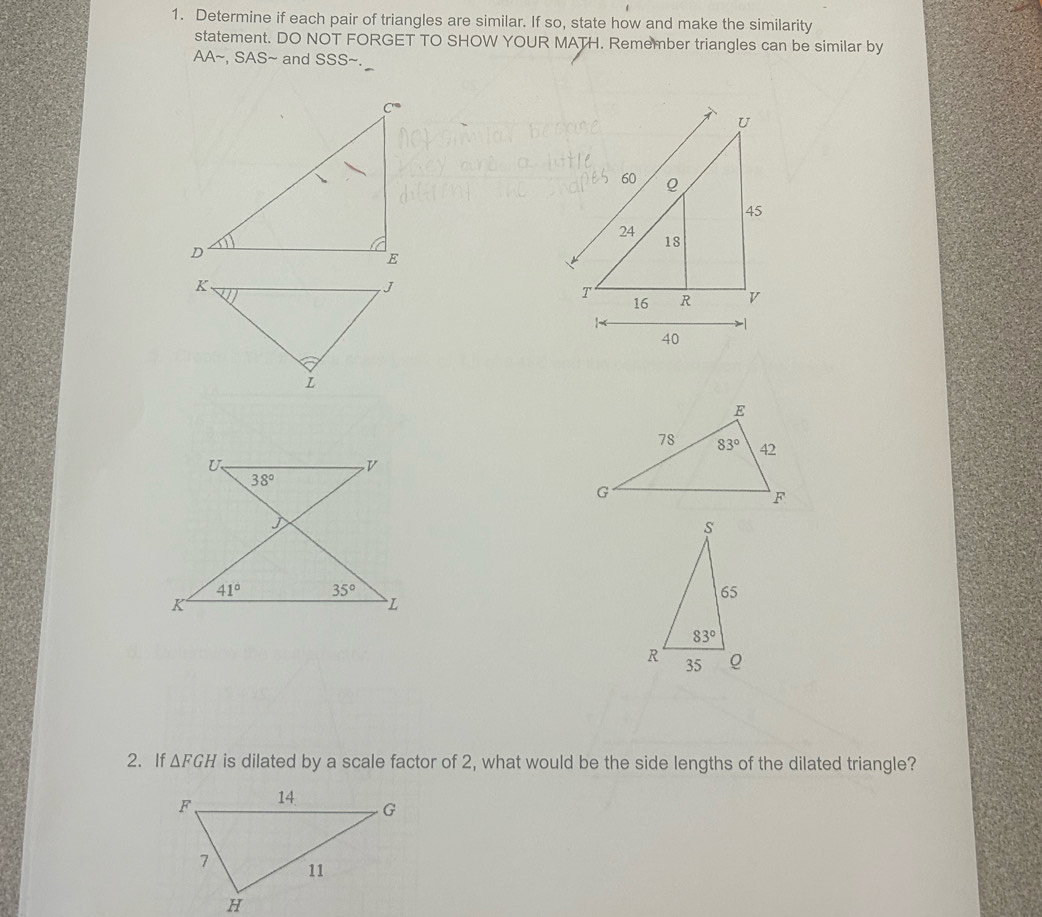 Determine if each pair of triangles are similar. If so, state how and make the similarity
statement. DO NOT FORGET TO SHOW YOUR MATH. Remember triangles can be similar by
AA~, SAS~ and SSS~.
2. If △ FGH is dilated by a scale factor of 2, what would be the side lengths of the dilated triangle?