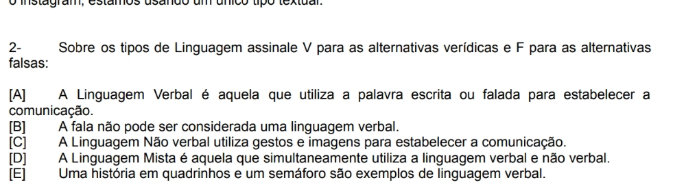 instagram, estamos usando um unico tipó textuar.
2- Sobre os tipos de Linguagem assinale V para as alternativas verídicas e F para as alternativas
falsas:
[A] A Linguagem Verbal é aquela que utiliza a palavra escrita ou falada para estabelecer a
comunicação.
[B] A fala não pode ser considerada uma linguagem verbal.
[C] A Linguagem Não verbal utiliza gestos e imagens para estabelecer a comunicação.
[D] A Linguagem Mista é aquela que simultaneamente utiliza a linguagem verbal e não verbal.
[E] Uma história em quadrinhos e um semáforo são exemplos de linguagem verbal.