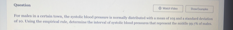 Question Watch Video Show Examples 
For males in a certain town, the systolic blood pressure is normally distributed with a mean of 105 and a standard deviation 
of 10. Using the empirical rule, determine the interval of systolic blood pressures that represent the middle 99.7% of males.