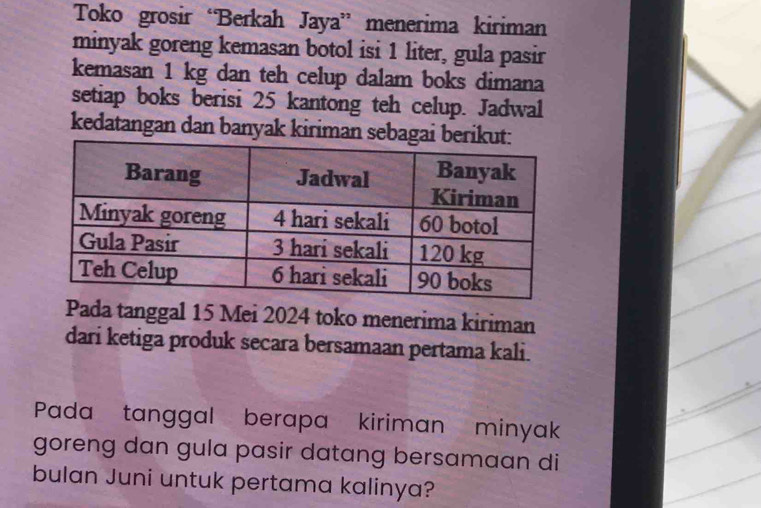 Toko grosir “Berkah Jaya” menerima kiriman 
minyak goreng kemasan botol isi 1 liter, gula pasir 
kemasan 1 kg dan teh celup dalam boks dimana 
setiap boks berisi 25 kantong teh celup. Jadwal 
kedatangan dan banyak kiriman seb 
Pada tanggal 15 Mei 2024 toko menerima kiriman 
dari ketiga produk secara bersamaan pertama kali. 
Pada tanggal berapa kiriman minyak 
goreng dan gula pasir datang bersamaan di 
bulan Juni untuk pertama kalinya?